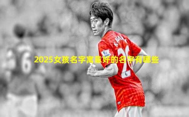 2025女孩名字寓意好的名字有哪些