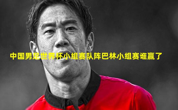 中国男足世界杯小组赛队阵巴林小组赛谁赢了