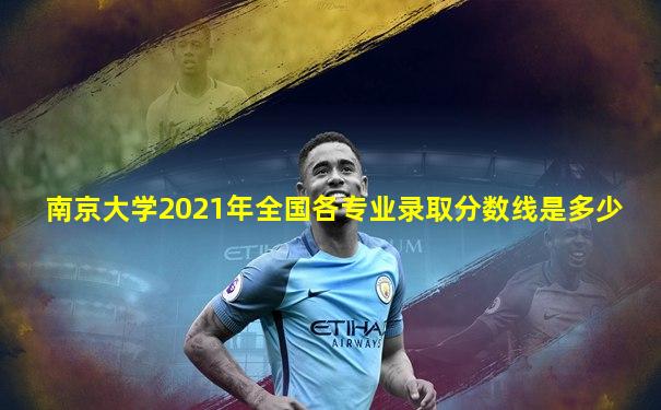南京大学2021年全国各专业录取分数线是多少