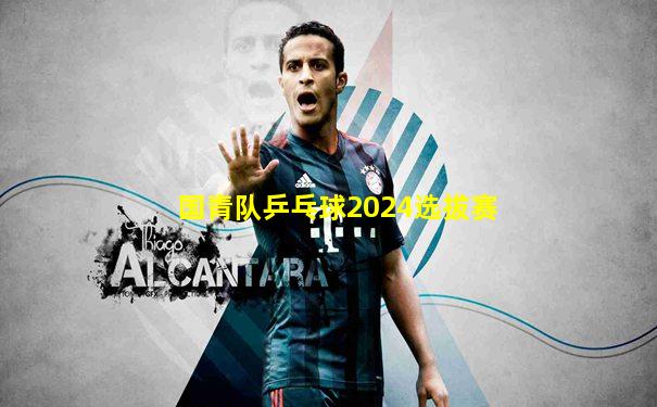 国青队乒乓球2024选拔赛