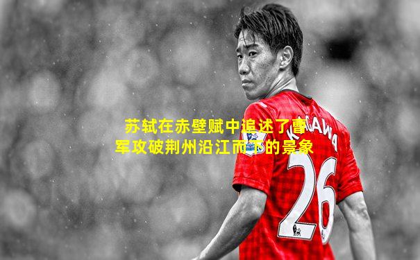 苏轼在赤壁赋中追述了曹军攻破荆州沿江而下的景象