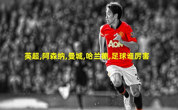英超,阿森纳,曼城,哈兰德,足球谁厉害