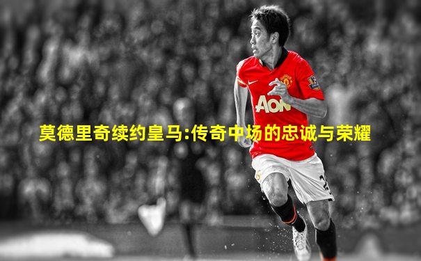 莫德里奇续约皇马:传奇中场的忠诚与荣耀